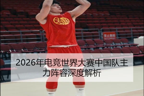 2026年电竞世界大赛中国队主力阵容深度解析