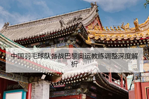 中国羽毛球队备战巴黎奥运教练调整深度解析
